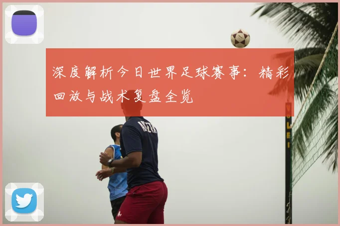 深度解析今日世界足球赛事：精彩回放与战术复盘全览