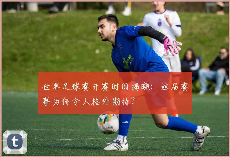 世界足球赛开赛时间揭晓：这届赛事为何令人格外期待？