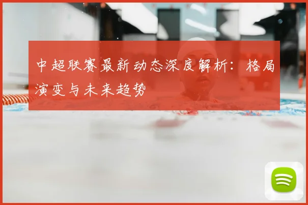 中超联赛最新动态深度解析：格局演变与未来趋势