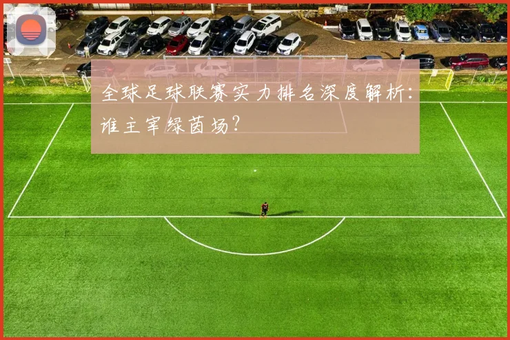 全球足球联赛实力排名深度解析:谁主宰绿茵场?