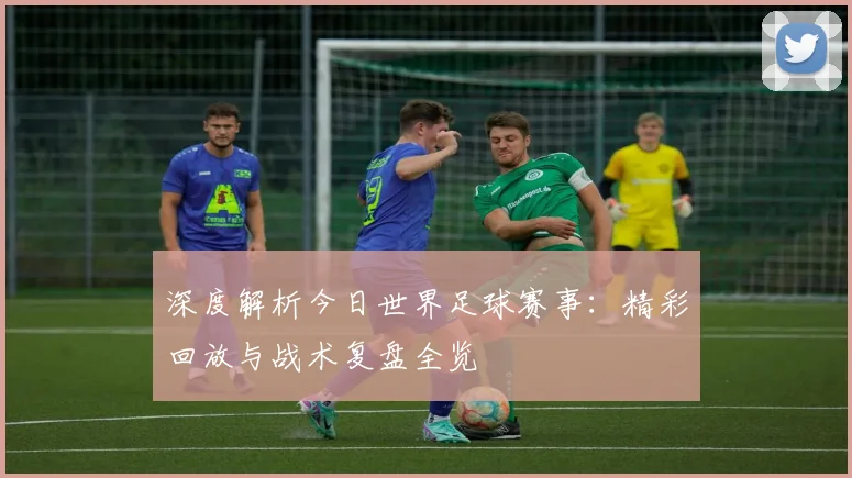 深度解析今日世界足球赛事：精彩回放与战术复盘全览